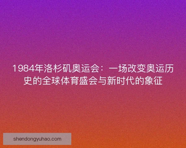 1984年洛杉矶奥运会：一场改变奥运历史的全球体育盛会与新时代的象征