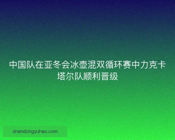 中国队在亚冬会冰壶混双循环赛中力克卡塔尔队顺利晋级