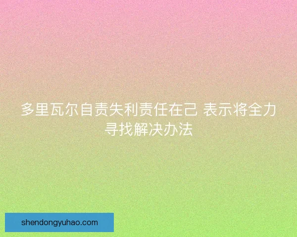 多里瓦尔自责失利责任在己 表示将全力寻找解决办法