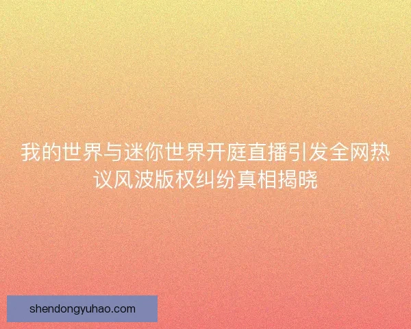 我的世界与迷你世界开庭直播引发全网热议风波版权纠纷真相揭晓