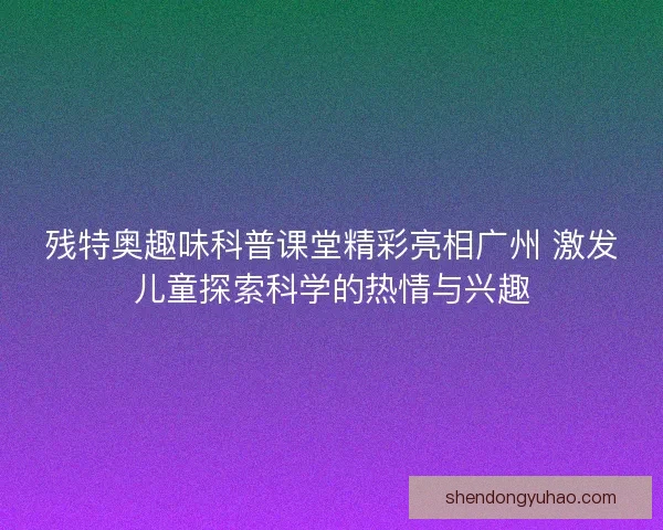 残特奥趣味科普课堂精彩亮相广州 激发儿童探索科学的热情与兴趣