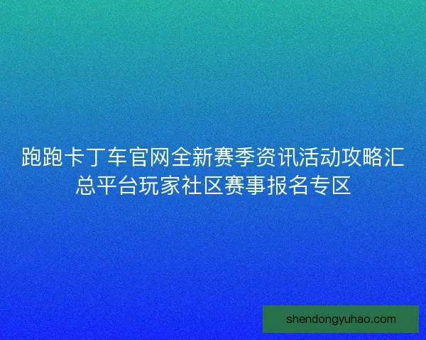 跑跑卡丁车官网全新赛季资讯活动攻略汇总平台玩家社区赛事报名专区